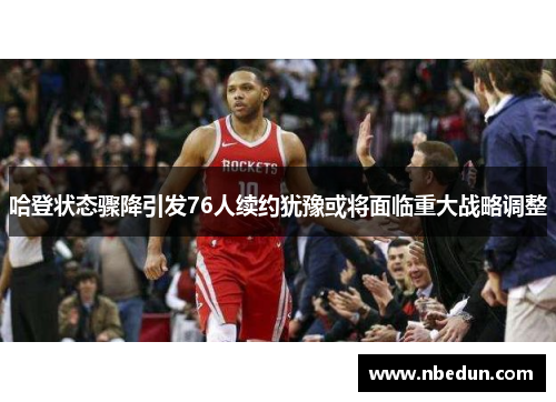 哈登状态骤降引发76人续约犹豫或将面临重大战略调整
