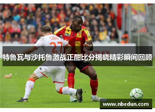 特鲁瓦与沙托鲁激战正酣比分揭晓精彩瞬间回顾