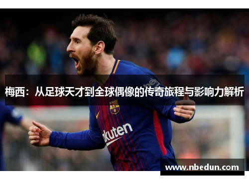 梅西:从足球天才到全球偶像的传奇旅程与影响力解析